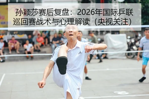 孙颖莎赛后复盘：2026年国际乒联巡回赛战术与心理解读（央视关注）